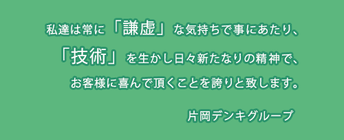 私たち片岡デンキグループは常に謙虚な気持ちで事にあたり、技術を生かし日々新たなりの精神でお客様に喜んで頂くことを誇りと致します。